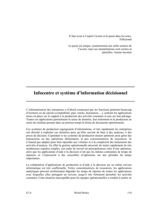 Il faut avoir à l’esprit l’avenir et le passé dans les actes.
                                                                                         Talleyrand

                                       Le passé est unique, contrairement aux mille sentiers de
                                               l’avenir, mais ses interprétations sont variées et
                                                                      partielles. Auteur inconnu




_______________________________________________
   Infocentre et système d’information décisionnel
_______________________________________________

L’informatisation des entreprises a d’abord commencé par les fonctions générant beaucoup
d’écritures ou de calculs (comptabilité, paie, stocks, facturation, ...), centrant les applications
mises en place sur le support à la production des activités courantes et non sur leur pilotage.
Toutes ces applications permettaient la saisie de données, leur traitement et la production en
sortie de résultats prenant dans un premier temps la forme de documents opérationnels.

Ces systèmes de production regorgeaient d’informations, et très rapidement les entreprises
ont cherché à exploiter ces dernières pour qu’elles servent de base à des analyses, à des
prises de décision. Cependant si les systèmes de production étaient optimisés pour gérer des
transactions ou des opérations élémentaires et peu consommatrices de ressources, ils
n’étaient pas adaptés pour bien répondre aux volumes et à la complexité des traitements des
activités d’analyse. En effet la gestion opérationnelle nécessite de traiter rapidement de très
nombreuses requêtes simples, son cadre de travail est principalement celui d’une opération,
alors que les applications d’aide à la décision n’ont pas les mêmes contraintes de temps de
réponses et s’intéressent à des ensembles d’opérations sur des périodes de temps
importantes.

La cohabitation d’applications de production et d’aide à la décision sur un même serveur
informatique est très conflictuelle. Fortes consommatrices de ressources, les applications
analytiques peuvent extrêmement dégrader les temps de réponse de toutes les applications
avec lesquelles elles partagent un serveur, jusqu’à très fortement perturber les activités
courantes. Cette situation inacceptable pour les équipes opérationnelles a conduit à mettre en




CCA                                          Michel Bruley                                      1/41
 