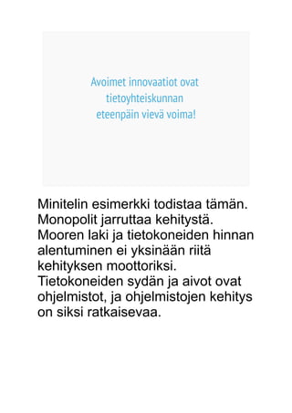 Avoimet innovaatiot ovat 
tietoyhteiskunnan 
eteenpäin vievä voima! 
Minitelin esimerkki todistaa tämän. 
Monopolit jarruttaa kehitystä. 
Mooren laki ja tietokoneiden hinnan 
alentuminen ei yksinään riitä 
kehityksen moottoriksi. 
Tietokoneiden sydän ja aivot ovat 
ohjelmistot, ja ohjelmistojen kehitys 
on siksi ratkaisevaa. 
 