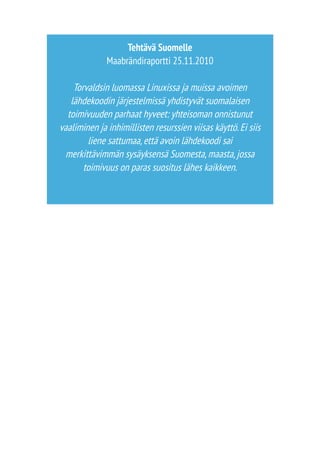 Tehtävä Suomelle 
Maabrändiraportti 25.11.2010 
Torvaldsin luomassa Linuxissa ja muissa avoimen 
lähdekoodin järjestelmissä yhdistyvät suomalaisen 
toimivuuden parhaat hyveet: yhteisoman onnistunut 
vaaliminen ja inhimillisten resurssien viisas käyttö. Ei siis 
liene sattumaa, että avoin lähdekoodi sai 
merkittävimmän sysäyksensä Suomesta, maasta, jossa 
toimivuus on paras suositus lähes kaikkeen. 
 