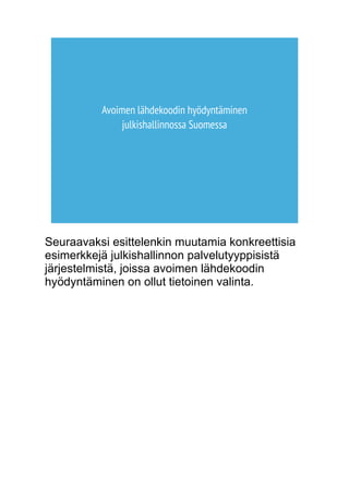 Avoimen lähdekoodin hyödyntäminen 
julkishallinnossa Suomessa 
Seuraavaksi esittelenkin muutamia konkreettisia 
esimerkkejä julkishallinnon palvelutyyppisistä 
järjestelmistä, joissa avoimen lähdekoodin 
hyödyntäminen on ollut tietoinen valinta. 
 