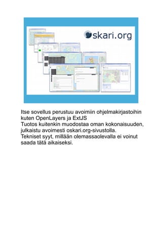 Itse sovellus perustuu avoimiin ohjelmakirjastoihin 
kuten OpenLayers ja ExtJS 
Tuotos kuitenkin muodostaa oman kokonaisuuden, 
julkaistu avoimesti oskari.org-sivustolla. 
Tekniset syyt, millään olemassaolevalla ei voinut 
saada tätä aikaiseksi. 
 