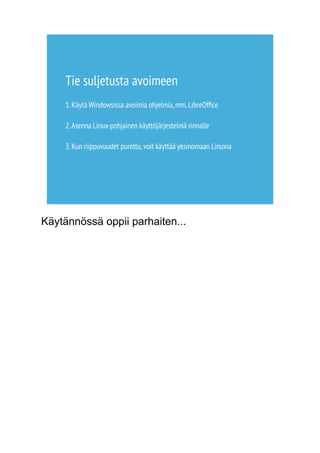 Tie suljetusta avoimeen 
1. Käytä Windowsissa avoimia ohjelmia, mm. LibreOffice 
2. Asenna Linux-pohjainen käyttöjärjestelmä rinnalle 
3. Kun riippuvuudet purettu, voit käyttää yksinomaan Linuxia 
Käytännössä oppii parhaiten... 
 