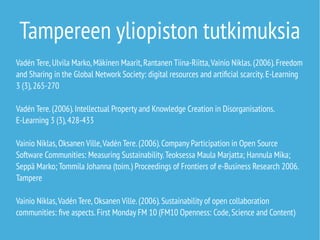 Tampereen yliopiston tutkimuksia 
Vadén Tere, Ulvila Marko, Mäkinen Maarit, Rantanen Tiina-Riitta, Vainio Niklas. (2006). Freedom 
and Sharing in the Global Network Society: digital resources and artificial scarcity. E-Learning 
3 (3), 265-270 
Vadén Tere. (2006). Intellectual Property and Knowledge Creation in Disorganisations. 
E-Learning 3 (3), 428-433 
Vainio Niklas, Oksanen Ville, Vadén Tere. (2006). Company Participation in Open Source 
Software Communities: Measuring Sustainability. Teoksessa Maula Marjatta; Hannula Mika; 
Seppä Marko; Tommila Johanna (toim.) Proceedings of Frontiers of e-Business Research 2006. 
Tampere 
Vainio Niklas, Vadén Tere, Oksanen Ville. (2006). Sustainability of open collaboration 
communities: five aspects. First Monday FM 10 (FM10 Openness: Code, Science and Content) 
 