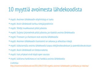 10 myyttiä avoimesta lähdekoodista 
myytti: Avoimen lähdekoodin ohjelmistoja ei tueta 
myytti: Avoin lähdekoodi tarttuu tietojärjestelmiin 
myytti: Tehdyt muokkaukset pitää julkaista 
myytti: Suljetut järjestelmät pitää julkaista, jos käyttää avointa lähdekoodia 
myytti: Freeware ja shareware ovat avointa lähdekoodia 
myytti: Avoimen lähdekoodin lisensiointi on sekavaa ja aiheuttaa riskejä 
myytti: Julkaisemalla avointa lähdekoodia luopuu tekijänoikeudestaan ja patenttioikeuksistaan 
myytti: Avoin lähdekoodi on tietoturvatonta 
myytti: Isot yritykset eivät käytä open sourcea 
myytti: Julkisena hankintana ei voi hankkia avointa lähdekoodia 
Lisätietoja 
http://martinvonwillebrand.net/2011/04/27/10-myyttia-avoimen-lahdekoodin-juridiikasta-ja-riskeista/ 
 