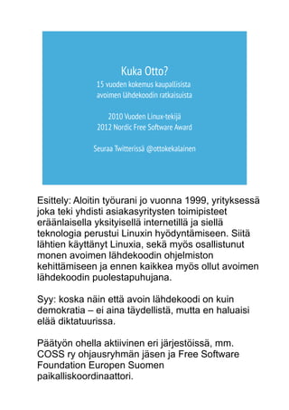 Kuka Otto? 
15 vuoden kokemus kaupallisista 
avoimen lähdekoodin ratkaisuista 
2010 Vuoden Linux-tekijä 
2012 Nordic Free Software Award 
Seuraa Twitterissä @ottokekalainen 
Esittely: Aloitin työurani jo vuonna 1999, yrityksessä 
joka teki yhdisti asiakasyritysten toimipisteet 
eräänlaisella yksityisellä internetillä ja siellä 
teknologia perustui Linuxin hyödyntämiseen. Siitä 
lähtien käyttänyt Linuxia, sekä myös osallistunut 
monen avoimen lähdekoodin ohjelmiston 
kehittämiseen ja ennen kaikkea myös ollut avoimen 
lähdekoodin puolestapuhujana. 
Syy: koska näin että avoin lähdekoodi on kuin 
demokratia – ei aina täydellistä, mutta en haluaisi 
elää diktatuurissa. 
Päätyön ohella aktiivinen eri järjestöissä, mm. 
COSS ry ohjausryhmän jäsen ja Free Software 
Foundation Europen Suomen 
paikalliskoordinaattori. 
 