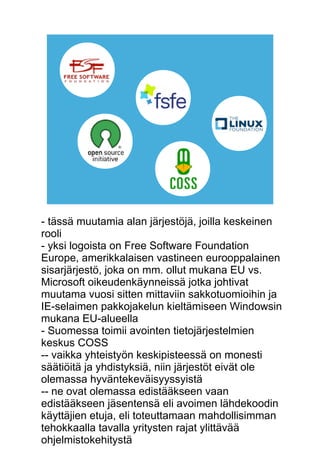 - tässä muutamia alan järjestöjä, joilla keskeinen 
rooli 
- yksi logoista on Free Software Foundation 
Europe, amerikkalaisen vastineen eurooppalainen 
sisarjärjestö, joka on mm. ollut mukana EU vs. 
Microsoft oikeudenkäynneissä jotka johtivat 
muutama vuosi sitten mittaviin sakkotuomioihin ja 
IE-selaimen pakkojakelun kieltämiseen Windowsin 
mukana EU-alueella 
- Suomessa toimii avointen tietojärjestelmien 
keskus COSS 
-- vaikka yhteistyön keskipisteessä on monesti 
säätiöitä ja yhdistyksiä, niin järjestöt eivät ole 
olemassa hyväntekeväisyyssyistä 
-- ne ovat olemassa edistääkseen vaan 
edistääkseen jäsentensä eli avoimen lähdekoodin 
käyttäjien etuja, eli toteuttamaan mahdollisimman 
tehokkaalla tavalla yritysten rajat ylittävää 
ohjelmistokehitystä 
 