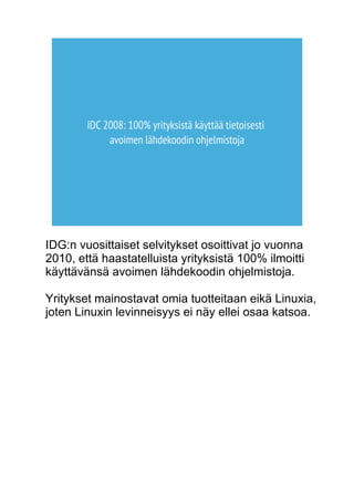 IDC 2008: 100% yrityksistä käyttää tietoisesti 
avoimen lähdekoodin ohjelmistoja 
IDG:n vuosittaiset selvitykset osoittivat jo vuonna 
2010, että haastatelluista yrityksistä 100% ilmoitti 
käyttävänsä avoimen lähdekoodin ohjelmistoja. 
Yritykset mainostavat omia tuotteitaan eikä Linuxia, 
joten Linuxin levinneisyys ei näy ellei osaa katsoa. 
 