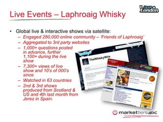 Live Events – Laphroaig Whisky Global live & interactive shows via satellite:Engaged 280,000 online community – ‘Friends of Laphroaig’Aggregated to 3rd party websites1,000+ questions posted in advance, further 1,100+ during the live show7,300+ views of live show and 10’s of 000’s sinceWatched in 63 countries2nd & 3rd shows produced from Scotland & US and 4th last month from Jerez in Spain.