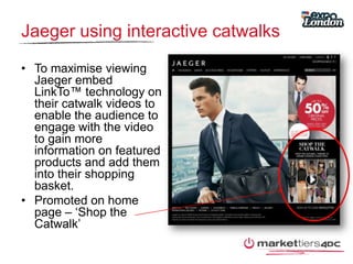 Jaeger using interactive catwalksTo maximise viewing Jaeger embed LinkTo™ technology on their catwalk videos to enable the audience to engage with the video to gain more information on featured products and add them into their shopping basket.Promoted on home page – ‘Shop the Catwalk’