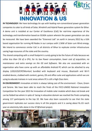 IN TECHNOLOGY: We have technology tie ups with leading non-conventional power generation
companies to cater to all kinds of Solar, Windmill and Hybrid Power generation system for Bihar.
A demo unit is installed at our Center of Excellence (CoE) for real-time experience of the
technology and transformation based on SCADA system wherein the power generation can also
be measured. We have been awarded the “Greenest Lab” on earth in January 2012 by a USA
based organisation for running 40 Nodes in our campus with 1.5KW of Solar cum Wind energy.
We intend to commence similar CoE in all districts of Bihar to replicate similar infrastructure
saving huge resources of the state and the country.
The shared computing with a small footprint is surely going to be the future of India because we
utilize less than 5% of a CPU, for its low Power consumption, lower cost of acquisition, no
maintenance and extra savings on the OS and Software. We also are associated with an
organisation who have come up with an affordable Android PC which can be attached to any
display (LED/LCD/CRT/Monitor) bundled with keyboard and mouse, Bluetooth and Wi-Fi
enabled device, clubbed with content, games, OS and office suite and applications which we are
using to educate trainees in rural areas where PC is still a High Class item.
IN ENVIRONMENT: Innovation at Astric is always taking care of the environment - Clean, Green
and Serene. We have been able to reach the finals of the FICCI-UNIDO National Innovation
Competition for the year 2015 for Innovation of mobile solar module which does not break and
can be folded too where in spite of being in education domain we reached the finals competing
among 117 participants to the top 10. We have also been successful to see that the state
government replicates our success story in all the projects and it is saving about Rs.1Cr each
year on electricity bills alone in the ICT@School project.
©2015
INNOVATION & US
 