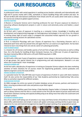 ANUJ KUMAR SINGH
A professional trainer with varied experience in working across borders nationally and internationally with
high end IT courses mostly with C-DAC, workaholic in nature handling things with comfort and ease. An
M.Tech & MCA with international certification from Oracle and ITIL are assets which shall assist us always
for courses we conduct on global support services.
DEEPAK MAITRA
A Masters in Computer Science and in teaching profession for over 10 years exposure to industry in
executing software development projects is calm in nature and extremely active and helpful, a jewel
for sure.
SHAILENDRA PANDIT
An M.Tech with 3 years of exposure in teaching as a computer trainer, knowledge in handling web
development and programming languages on heterogeneous technologies is his cup of tea. His interest
in training shows signs of some scope in untapped and untouched market segments for our growth in
educational training sessions for specialized courses.
AJAY KRISHNA DAS
A Ph.D. in Industrial Phycology with over 15years of experience has a fascinating character and is a
dedicated work horse who has proved time and again that he is an asset to an organisation. He has keen
interest to learn new things from one and all, owner of a pleasing personality.
AJAY KUMAR SINGH
Is a livewire for all trainees and handles queries of all sort from all ages with seriousness as well as smiling
face. He is the faculty for handling all Basic Computer Courses, has a little over 15 years of experience.
Has been trained by IBM on DB2 and is a PG with PGDCA way back in 1998.
SWEETY KUMARI
An MCA with a little over 4 years of experience a popular trainer always in demand and liked by all trainees
of all age groups. Her special interest lies in programming and web development. Network is an area
where she is yearning for more knowledge.
GOVIND KUMAR JHA
An M.Tech with a decade plus of experience in training on Computer Science subjects also does marketing
activities of Astric Solutions for all courses meant for Engineering graduates, science graduates and
diploma engineers across the state of Bihar.
MANOJ KUMAR UPADHYAY
Is a specialist trainer for Tally ERP little over 8 years of experience of which 5+ years with Astric Solutions
itself. He also carries the responsibility of our Tally Academy partnership by implementing Tally across
Bihar as and when required for different vendors.
SUBHASHISH PATHAK
An MBA manages the entire eco system of student database across all courses, partners and locations in
Bihar, ensuring accordance with rules and policies as per MoU signed
PRITEE RAJ
A Masters in Social Welfare apart from being a Triple Bachelor Degree holder in Computer Application as
well as Library Science and Fine Arts is a new entrant as her first job she wants to pursue social work and
found Astric Solutions training and capacity building wing to be doing more than what she could want and
in ample numbers.
DEVENDRA KUMAR SINHA
One of our admin staff taking care of activities in our Gaya and Patna Center of Excellence has knowledge
about office administration and simple in nature soft spoken and enjoys working silently on given task, we
depend on his man and material management to engulf the proper working of our geographical spread.
©2015
OUR RESOURCES
 