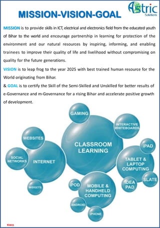 VISION is to leap frog to the year 2025 with best trained human resource for the
World originating from Bihar.
MISSION is to provide skills in ICT, electrical and electronics field from the educated youth
of Bihar to the world and encourage partnership in learning for protection of the
environment and our natural resources by inspiring, informing, and enabling
trainees to improve their quality of life and livelihood without compromising on
quality for the future generations.
& GOAL is to certify the Skill of the Semi-Skilled and Unskilled for better results of
e-Governance and m-Governance for a rising Bihar and accelerate positive growth
of development.
©2015
MISSION-VISION-GOAL
 