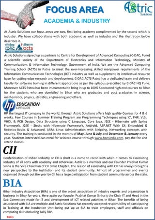 HP the largest IT company in the world, through Astric Solutions offers high quality Courses for 4 & 6
weeks. Few Courses in Summer Training Program are Programming Techniques using 'C', PHP, VLSI,
VHDL & PCB Design, Data Structure using C Language, Core Java, J2EE - Hibernate with Spring
Framework, J2EE - Struts with Hibernate Framework, Android, ASP.NET With C#, Embedded &
Robotics-Basics & Advanced, ARM, Linux Administration with Scripting, Networking concepts with
security. The training is conducted in the months of May, June & July and December & January every
year. Students interested can enrol for selected course through www.hpesindia.com, pay the fee and
attend classes.
At Astric Solutions our focus areas are two, first being academy complimented by the second which is
industry. We have collaborations with both academic as well as industry and the illustration below
describes it.
Astric Solutions signed up as partners to Centre for Development of Advanced Computing (C-DAC, Pune)
a scientific society of the Department of Electronics and Information Technology, Ministry of
Communications & Information Technology, Government of India. We are the Advanced Computing
Training School (ACTS) in Patna to meet the ever-increasing skilled manpower requirements of the
Information Communication Technologies (ICT) industry as well as supplement its intellectual resource
base for cutting-edge research and development. C-DAC ACTS Patna has a dedicated team and delivery
faculty for software training in different applications as per the syllabus prescribed by C-DAC HQ Pune.
Moreover ACTS Patna has been instrumental to bring in up to 100% Sponsored high end courses to Bihar
for the students who are domiciled in Bihar who are graduates and post graduates in science,
mathematics, physics, statistics, engineering and others.
CIIConfederation of Indian Industry or CII is short is a name to recon with when it comes to associating
industry of all sorts with academy and otherwise. Astric is a member and our Founder Prabhat Kumar
Sinha is the Vice Chairman of CII Bihar Chapter. The reason of associating with CII has always brought a
new perspective to the institution and its student community. Almost all programmes and events
organised through out the year by CII has a large participation from student community across the state.
BIA
Bihar Industry Association (BIA) is one of the oldest association of industry experts and organisation is
business in Bihar for years. Here again our founder Prabhat Kumar Sinha is the Chair IT and Head in the
Sub Committee made for IT and development of ICT related activities in Bihar. The benefits of being
associated with BIA are multiple and Astric Solutions has recently accepted responsibility of participating
in Training at the Incubation Unit being put up at BIA to train employees, staff and officials on
computing skills including Tally ERP.
ACADEMIA & INDUSTRY
©2015
FOCUS AREA
 