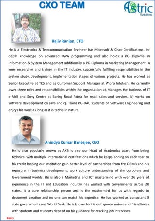 He is also popularly known as AKB is also our Head of Academics apart from being
technical with multiple international certifications which he keeps adding on each year to
his credit helping our institution gain better level of partnerships from the OEM’s and his
exposure in business development, work culture understanding of the corporate and
Government worlds. He is also a Marketing and ICT mastermind with over 26 years of
experience in the IT and Education industry has worked with Governments across 20
states. Is a pure relationship person and is the mastermind for us with regards to
document creation and no one can match his expertise. He has worked as consultant 3
state governments and World Bank. He is known for his out spoken nature and friendliness
with students and students depend on his guidance for cracking job interviews.
He is a Electronics & Telecommunication Engineer has Microsoft & Cisco Certifications, in-
depth knowledge on advanced JAVA programming and also holds a PG Diploma in
Information & System Management additionally a PG Diploma in Marketing Management. A
keen researcher and trainer in the IT industry, successfully fulfilling responsibilities in the
system study, development, implementation stages of various projects. He has worked as
Senior Executive at TCS and as Customer Support Manager at Wipro Infotech. He currently
owns three roles and responsibilities within the organisation a). Manages the business of IT
e-Mall and Sony Centre at Boring Road Patna for retail sales and services, b) works on
software development on Java and c). Trains PG-DAC students on Software Engineering and
enjoys his work as long as it is techie in nature.
Rajiv Ranjan, CTO
Anindya Kumar Banerjee, CEO
©2015
CXO TEAM
 