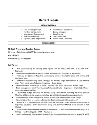 Rami El Sebaie
AREA OF EXPERTISE
 Sales Team Supervision
 Territory Management
 New Account Development
 Relationship Building
 Expert in Deals Negotiations
 Presentations & Proposals
 Closing Strategies
 Sales Training
 Lead Qualification
 Increase Market Opportunity
CAREER HISTORY
Al- Sarh Travel and Tourism Group.
Director of Airlines and GDS' Revenue Management
KSA - Riyadh
November 2010 - Present
Job Target:
• Full accountability for leading Sales Figures out of 260,000,000 SAR. & 300,000 GDS'
Segment'.
• Maximize the net Revenue with all kind of Airlines & GDS' Commercial Agreements.
• Following the Company Target to Maintain and enhance the net Revenue with Airlines and
GDS' Contracts'.
• Determine Al-Sarh Group Sales Strategy's for Airlines Target Achievement & GDS' Market
share Policy for All sales Networks (Corporate - Direct Sales).
• Determine Sales Team Target to follow Company sales policy for Airlines & GDS' Target'.
• Team Management for all Ticketing sales Networks (Retails – Corporates – Implanted offices –
Leisure Activity with Airfare ).
• Estimated Budget creation for Airlines &GDS' Department including Revenue forecast
Matching all Commercial agreements Policy paralleled with sales Figures expectation' .
• Responsible for yearly sales plan & Market Activity to achieve Airlines & GDS' Target'.
• Negotiated All Kind of , Airlines, Corporate, Destination deal, GDS' Agreement'.
• Airlines & GDS' Segmentation Analysis (Sales Performance - Flown Revenue – Destination –
High Yield Coupons – GDS' Distribution) along with Company Market share position in KSA
Market.
• Maintain and develop the relationship in and out of KSA with senior Management of (GDS' –
Airlines – Top Travel Agents – IATA – Accelya ).
• Ability to Generate sales analysis Reports From International sources such as Acceyla & MIDT
.
 