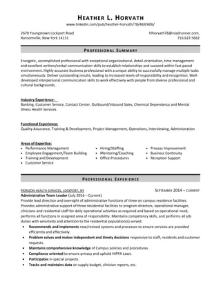 HHEATHEREATHER L. HL. HORVATHORVATH
www.linkedin.com/pub/heather-horvath/78/469/606/
2670 Youngstown Lockport Road hlhorvath76@roadrunner.com
Ransomville, New York 14131 716.622.5662
PP ROFESSIONALROFESSIONAL SS UMMARYUMMARY
Energetic, accomplished professional with exceptional organizational, detail-orientation, time management
and excellent written/verbal communication skills to establish relationships and succeed within fast-paced
environment. Highly accurate business professional with a unique ability to successfully manage multiple tasks
simultaneously. Deliver outstanding results, leading to increased levels of responsibility and recognition. Well-
developed interpersonal communication skills to work effectively with people from diverse professional and
cultural backgrounds.
Industry Experience:
Banking, Customer Service, Contact Center, Outbound/Inbound Sales, Chemical Dependency and Mental
Illness Health Services
Functional Experience:
Quality Assurance, Training & Development, Project Management, Operations, Interviewing, Administration
Areas of Expertise:
• Performance Management • Hiring/Staffing • Process Improvement
• Employee Engagement/Team Building • Mentoring/Coaching • Business Continuity
• Training and Development • Office Procedures • Reception Support
• Customer Service
PP ROFESSIONALROFESSIONAL EE XPERIENCEXPERIENCE
HORIZON HEALTH SERVICES, LOCKPORT, NY SEPTEMBER 2014 – CURRENT
Administrative Team Leader (July 2016 – Current)
Provide lead direction and oversight of administrative functions of three on campus residence facilities.
Provides administrative support of three residential facilities to program directors, operational manager,
clinicians and residential staff for daily operational activities as required and based on operational need,
performs all functions in assigned area of responsibility. Maintains competency skills, and performs all job
duties with sensitivity and attention to the residential population(s) served.
• Recommends and implements new/revised systems and processes to ensure services are provided
efficiently and effectively.
• Problem solves and makes independent and timely decisions responsive to staff, residents and customer
requests.
• Maintains comprehensive knowledge of Campus policies and procedures.
• Compliance oriented to ensure privacy and uphold HIPPA Laws.
• Participates in special projects.
• Tracks and maintains data on supply budget, clinician reports, etc.
 