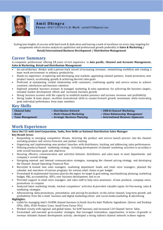 Scaling new heights of success with hard work & dedication and leaving a mark of excellence on every step; targeting for
assignments which involve analytical capabilities and professional growth preferably in Sales & Marketing /
Retail/International Business Development / Distribution Management
Career Summary
A competent professional offering 15 years of rich experience in Asia pacific, Channel and Accounts Management,
Sales & Marketing, Retail and Distribution Management
• An out-of-the-box thinker with a proven track record of increasing revenues, streamlining workflow and creating a
team work environment to enhance productivity.
• Hands-on experience inexploring and developing new markets, appointing channel partners, brand promotion, new
product launch, accelerating growth & achieving desired sales goals
• Proficient at maintaining cordial relationship with customers, confirming quality and service norms to achieve
customer satisfaction and business retention
• Explored potential business avenues & managed marketing & sales operations for achieving the business targets;
initiated market development efforts and increased business growth
• Strong business acumen with the capacity to establish market presence and increase revenues and profitability
• Strong leader & team player; excellent motivational skills to sustain forward growth momentum while motivating
peak individual performance from team members
Key Skills
~ Channel Sales ~ Distribution Network ~ SMB & Channel Marketing
~ Retail ~ Multi-Channel Marketing ~ Client Relationship Management
~ Team Management ~ Strategic Business Planning ~ International Business Expansion
Work Experience
Since Dec’15 with Intel Corporation, India, New Delhi as National Distribution Sales Manager
Key Result Areas:
• Responding to emerging competitive threats, directing the product and service launch process into the channel
including product and service forecasts and partner training
• Organizing and implementing new product launches with distributors, tracking and addressing sales performances
• Defining product/channel marketing strategy, including development of channel marketing activities in accordance
with overall business goals and objectives
• Ensuring effective communication and activities between distributors and sales team to meet departments and
company’s overall strategy
• Designing external and internal communication strategies, managing the channel pricing strategy, and developing
the Channel Annual Operating Financial Plan
• Recruited & trained new sales managers, marketing department heads and retail store managers; planned the
calendar and execution of various programs for various retail chains as per budget
• Formulated & implemented business plan for the region for target & goal setting, merchandising planning, marketing
budget, P&L accountability, KPI’s, new business development and so on
• Provided support to retail store managers and sales staff to help raise awareness of new products, company news,
promotions or coupons
• Analysed latest marketing trends, tracked competitors' activities & provided valuable inputs for fine-tuning sales &
marketing strategies
• Administering daily promotions, presentation and pricing for products on the online channel, long term growth and
profitability from the e-retail business and digital marketing-online and social media marketing & advertising
Highlights:
• Liable for managing Intel’s $100M channel business in South Asia for Intel Platform Ingredients (Server and Desktop
CPUs, SSDs, PCSD Product Lines, Small Form Factor PCs)
• Worked closely with regional and global teams for SoW business and increased L10 Channel Server Sales.
• Formulated and executed go-to-market strategies that leveraged tremendous opportunities in terms of growth in
revenue Initiated channel development activity ; developed a strong indirect channel network in these regions
Amit Dhingra
P h on e : 09871099019/ E -M a il : amitd1970@gmail.com
 