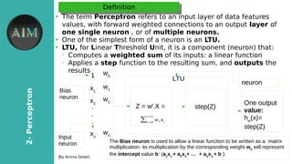 6
2-Perieptron
[By Amina Delali]
DefnitionDefnition
●
The term Perieptron refers to an input layer of data features
values, with forward weighted connections to an output layer of
one single neuron , or of multiple neurons.
●
One of the simplest form of a neuron is an LTU.
●
LTU, for Linear Threshold Unit, it is a component (neuron) that:
➢
Computes a weighted sum of its inputs: a linear function
➢
Applies a step function to the resulting sum, and outputs the
results
x1
x2
xn
Z = wt
.X = step(Z).
.
.
1 LTU
The Bias neuron is used to allow a linear function to be written as a matrix
multiplication: its multiplication by the corresponding weight w0
will represent
the intercept value b: (a1
x1
+ a2
x2
+ … + an
xn
+ b ).
One output
value:
hw
(x)=
step(Z)
Bias
neuron
Input
neuron
w0
w1
w2
wn
neuron
∑i=0
i=n
wi xi
 