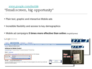 “ Small screen, big opportunity” www.google.com/mobile   Plain text, graphic and interactive Mobile ads Incredible flexibility and access to key demographics Mobile ad campaigns  5 times more effective than online   (InsightExpress)   