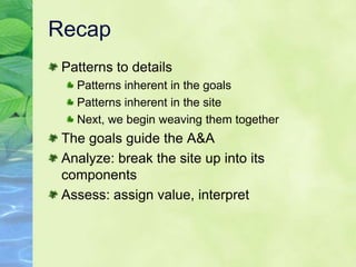 Recap
 Patterns to details
   Patterns inherent in the goals
   Patterns inherent in the site
   Next, we begin weaving them together
 The goals guide the A&A
 Analyze: break the site up into its
 components
 Assess: assign value, interpret
 