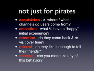 not just for pirates
• acquisition - # where / what
  channels do users come from?
• activation - what % have a quot;happyquot;
  initial experience?
• retention - do they come back & re-
  visit over time?
• referral - do they like it enough to tell
  their friends?
• revenue - can you monetize any of
  this behavior?