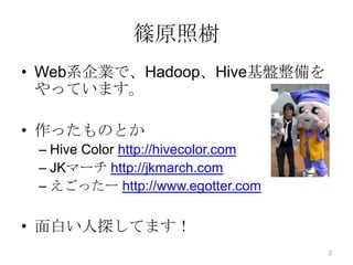 篠原照樹
• Web系企業で、Hadoop、Hive基盤整備を
やっています。
• 作ったものとか
– Hive Color http://hivecolor.com
– JKマーチ http://jkmarch.com
– えごったー http://www.egotter.com
• 面白い人探してます！
2
 