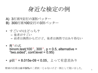 身近な検定の例
A) 3打席1安打の3割バッター
B) 300打席100安打の3割バッター
• すごいのはどっち？
– 後者がすごい
– 前者は偶然かもだけど、後者は偶然ではあり得ない
• R？の式
binom.test(100？, 300？, p = 0.5, alternative =
“two.sided”, conf.level = 0.95)
• p値？ = 8.015e-09 < 0.05、よって有意差あり
野球の打席は確率50%の二者択一じゃないけど一例として使いました。 8
 