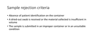 Sample rejection criteria
• Absence of patient identification on the container
• A dried-out swab is received or the material collected is insufficient in
volume
• The sample is submitted in an improper container or in an unsuitable
condition
 