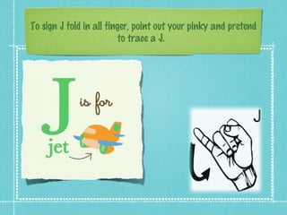 To sign J fold in all finger, point out your pinky and pretend
to trace a J.
 