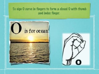 To sign O curve in fingers to form a closed O with thumb
and index finger.
 