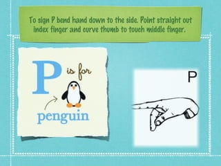 To sign P bend hand down to the side. Point straight out
index finger and curve thumb to touch middle finger.
 