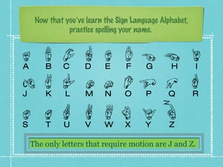 Now that you’ve learn the Sign Language Alphabet,
practice spelling your name.
The only letters that require motion are J and Z.
 