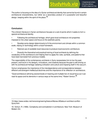 9
The author is focusing on the idea of a Syrian architectural identity that cannot be found in certain
architectural characteristics, but rather as a secondary product of a purposeful and beautiful
design, keeping within the spirit of the place.15
Conclusion:
The criticism literature in Syrian architecture focuses on a set of points which it seeks to form a
special architectural identity:
• Following the architectural heritage, which gave local architecture rich properties
imposed on the urban space and focus on the aesthetic points.
• Develop some design determinants to fit the environment and climate within a common
scale, relying on technology within a local framework.
• Rational use of available local resources to produce local economic architecture.
• Diversify the theoretical and practical training of local architects by defining the
vocabulary of this architecture and helping them to apply the rules, symbols, and patterns that
have been borrowed from previous models.
The responsibility of the contemporary architects in Syria necessitates him to live the past,
present, and future in his designs, innovations, and creativity because the past is still among us
with his architectural heritage radiating civilization and culture and imposing itself in the vacuum.
Venturi emphasizes the importance of the interdependence and correspondence between
different and divergent intellectual doctrines and the importance of its reflection on architecture.
"Good architecture will bring several levels of meaning and multiple foci of visual focus as it can
read its space and its elements in various ways at the same time," Robert Venturi,16
15.https://www.scidev.net/mena/engineering/feature/Marwa-AlSabouni-architect-conflict-
Syria.html
16. Venturi, R. (1966). Complexity and contradiction in architecture. New York: Museum of
Modern Art.
 