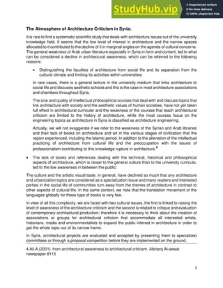 3
The Atmosphere of Architecture Criticism in Syria:
It is rare to find a systematic scientific study that deals with architecture issues out of the university
knowledge field. It seems that the low level of interest in architecture and the narrow spaces
allocated to it contributed to the decline of it in marginal angles on the agenda of cultural concerns.
The general weakness of Arab urban literature especially in Syria in form and content, led to what
can be considered a decline in architectural awareness, which can be referred to the following
reasons:
• Distinguishing the faculties of architecture from social life and its separation from the
cultural climate and limiting its activities within universities:
In rare cases, there is a general lecture in the university medium that links architecture to
social life and discuses aesthetic schools and this is the case in most architecture associations
and chambers throughout Syria.
The size and quality of intellectual philosophical courses that deal with and discuss topics that
link architecture with society and the aesthetic values of human societies, have not yet taken
full effect in architectural curricular and the weakness of the courses that teach architectural
criticism are limited to the history of architecture, while the most courses focus on the
engineering topics as architecture in Syria is classified as architecture engineering.
Actually, we will not exaggerate if we refer to the weakness of the Syrian and Arab libraries
and their lack of books on architecture and art in the various stages of civilization that the
region experienced, including the Islamic period. In addition to the alienation of the intellectual
practicing of architecture from cultural life and the preoccupation with the issues of
professionalism contributing to this knowledge rupture in architecture.4
• The lack of books and references dealing with the technical, historical and philosophical
aspects of architecture, which is closer to the general culture than to the university curricula,
led to the low awareness in between the public:
The culture and the artistic visual taste, in general, have declined so much that any architecture
and urbanization topics are considered as a specialization issue and many readers and interested
parties in the social life of communities turn away from the themes of architecture in contrast to
other aspects of cultural life. In the same context, we note that the translation movement of the
languages globally for these type of books is very few.
In view of all this complexity, we are faced with two cultural issues, the first is linked to raising the
level of awareness of the architecture criticism and the second is related to critique and evaluation
of contemporary architectural production; therefore it is necessary to think about the creation of
associations or groups for architectural criticism that accommodate all interested artists,
historians, media and environmentalists to expand the public interest in architecture in order to
get the whole topic out of its narrow frame.
In Syria, architectural projects are evaluated and accepted by presenting them to specialized
committees or through a proposal competition before they are implemented on the ground.
4.Ali,A.(2001). from architectural awareness to architectural criticism. Alsharq Al-awsat
newspaper.8115
 