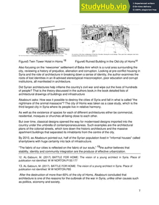 7
Figure5 Twin Tower Hotel in Homs 12
Figure6 Ruined Building in the Old city of Homs12
Also focusing on the ‘newcomer’ settlement of Baba Amr which is a rural area surrounding the
city, reviewing a history of prejudice, alienation and corruption. Looking at pre-conflict housing in
Syria and the role of architecture in breaking down a sense of identity, the author examines the
roots of lost identities in an ill-advised stereotypical misconception, poor education and corrupt
institutions, all manifested in architecture.
Did Syrian architectures help inflame the country's civil war and wipe out the lives of hundreds
of people? That is the theory discussed in the authors book,in the book detailed lists of
architectural drawings of buildings and infrastructure
Alsabouni asks: How was it possible to destroy the cities of Syria and fall in what is called "the
nightmare of the animal massacre"? The city of Homs was taken as a case study, which is the
third largest city in Syria where its people live in relative harmony.
As well as the existence of spaces for each of different architectures either be commercial,
residential, mosques or churches all being close to each other.
But over time, classical designs opened the way for modernised designs imported into the
country under the umbrella of contemporaneousness. Such examples are the architectural
plans of the colonial streets, which tore down the historic architecture and the massive
apartment buildings that separated its inhabitants from the centre of the city.
By 2010, as Alsabouni pointed out, half of the Syrian population lived in "informal houses" called
shantytowns with huge certainty into lack of infrastructure.
"The fabric of our cities is reflected on the fabric of our souls," 13
the author believes that
stability, identity and community integration are the produce of effective urbanization.
12. AL-Sabouni, M. (2017). BATTLE FOR HOME: The vision of a young architect in Syria. Place of
publication not identified: W W NORTON.P150.177
13. AL-Sabouni, M. (2017). BATTLE FOR HOME: The vision of a young architect in Syria. Place of
publication not identified: W W NORTON.P85
After the destruction of more than 60% of the city of Homs, Alsabouni concluded that
architecture is one of the reasons for the outbreak of the war in Syria, unlike other causes such
as politics, economy and society.
 