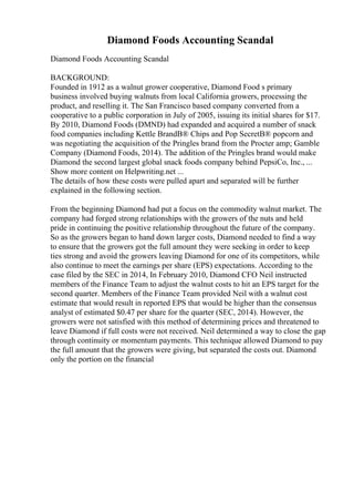 Diamond Foods Accounting Scandal
Diamond Foods Accounting Scandal
BACKGROUND:
Founded in 1912 as a walnut grower cooperative, Diamond Food s primary
business involved buying walnuts from local California growers, processing the
product, and reselling it. The San Francisco based company converted from a
cooperative to a public corporation in July of 2005, issuing its initial shares for $17.
By 2010, Diamond Foods (DMND) had expanded and acquired a number of snack
food companies including Kettle BrandВ® Chips and Pop SecretВ® popcorn and
was negotiating the acquisition of the Pringles brand from the Procter amp; Gamble
Company (Diamond Foods, 2014). The addition of the Pringles brand would make
Diamond the second largest global snack foods company behind PepsiCo, Inc., ...
Show more content on Helpwriting.net ...
The details of how these costs were pulled apart and separated will be further
explained in the following section.
From the beginning Diamond had put a focus on the commodity walnut market. The
company had forged strong relationships with the growers of the nuts and held
pride in continuing the positive relationship throughout the future of the company.
So as the growers began to hand down larger costs, Diamond needed to find a way
to ensure that the growers got the full amount they were seeking in order to keep
ties strong and avoid the growers leaving Diamond for one of its competitors, while
also continue to meet the earnings per share (EPS) expectations. According to the
case filed by the SEC in 2014, In February 2010, Diamond CFO Neil instructed
members of the Finance Team to adjust the walnut costs to hit an EPS target for the
second quarter. Members of the Finance Team provided Neil with a walnut cost
estimate that would result in reported EPS that would be higher than the consensus
analyst of estimated $0.47 per share for the quarter (SEC, 2014). However, the
growers were not satisfied with this method of determining prices and threatened to
leave Diamond if full costs were not received. Neil determined a way to close the gap
through continuity or momentum payments. This technique allowed Diamond to pay
the full amount that the growers were giving, but separated the costs out. Diamond
only the portion on the financial
 