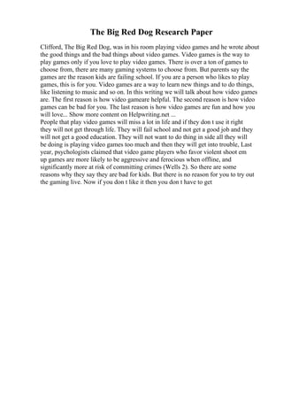 The Big Red Dog Research Paper
Clifford, The Big Red Dog, was in his room playing video games and he wrote about
the good things and the bad things about video games. Video games is the way to
play games only if you love to play video games. There is over a ton of games to
choose from, there are many gaming systems to choose from. But parents say the
games are the reason kids are failing school. If you are a person who likes to play
games, this is for you. Video games are a way to learn new things and to do things,
like listening to music and so on. In this writing we will talk about how video games
are. The first reason is how video gameare helpful. The second reason is how video
games can be bad for you. The last reason is how video games are fun and how you
will love... Show more content on Helpwriting.net ...
People that play video games will miss a lot in life and if they don t use it right
they will not get through life. They will fail school and not get a good job and they
will not get a good education. They will not want to do thing in side all they will
be doing is playing video games too much and then they will get into trouble, Last
year, psychologists claimed that video game players who favor violent shoot em
up games are more likely to be aggressive and ferocious when offline, and
significantly more at risk of committing crimes (Wells 2). So there are some
reasons why they say they are bad for kids. But there is no reason for you to try out
the gaming live. Now if you don t like it then you don t have to get
 