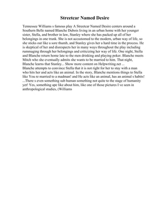 Streetcar Named Desire
Tennessee Williams s famous play A Streetcar Named Desire centers around a
Southern Belle named Blanche Dubois living in an urban home with her younger
sister, Stella, and brother in law, Stanley where she has packed up all of her
belongings in one trunk. She is not accustomed to the modern, urban way of life, so
she sticks out like a sore thumb, and Stanley gives her a hard time in the process. He
is skeptical of her and disrespects her in many ways throughout the play including
rummaging through her belongings and criticizing her way of life. One night, Stella
and Blanche return home late to the men drinking and playing poker. Blanche meets
Mitch who she eventually admits she wants to be married to him. That night,
Blanche learns that Stanley... Show more content on Helpwriting.net ...
Blanche attempts to convince Stella that it is not right for her to stay with a man
who hits her and acts like an animal. In the story, Blanche mentions things to Stella
like You re married to a madman! and He acts like an animal, has an animal s habits!
...There s even something sub human something not quite to the stage of humanity
yet! Yes, something ape like about him, like one of those pictures I ve seen in
anthropological studies, (Williams
 