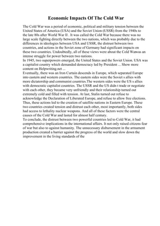 Economic Impacts Of The Cold War
The Cold War was a period of economic, political and military tension between the
United States of America (USA) and the Soviet Union (USSR) from the 1940s to
the late 80s after World War II . It was called the Cold War because there was no
large scale fighting directly between the two nations, which was probably due to the
differences in ideologies between USA and USSR, the distrust between two
countries, and actions in the Soviet zone of Germany had significant impacts on
these two countries. Undoubtedly, all of these views were about the Cold Warwas an
intense struggle for power between two nations.
In 1945, two superpowers emerged, the United States and the Soviet Union. USA was
a capitalist country which demanded democracy led by President ... Show more
content on Helpwriting.net ...
Eventually, there was an Iron Curtain descends in Europe, which separated Europe
into eastern and western countries. The eastern sides were the Soviet s allies with
more dictatorship and communist countries.The western sides were the US s allies
with democratic capitalist countries. The USSR and the US didn t trade or negotiate
with each other, they became very unfriendly and their relationship turned out
extremely cold and filled with tension. At last, Stalin turned out refuse to
acknowledge the Declaration of Liberated Europe, and refuse to allow free elections.
Thus, these actions led to the creation of satellite nations in Eastern Europe. These
two countries created tension and distrust each other, most importantly, both sides
had access to lethality nuclear weapons. And all of these factors were the central
causes of the Cold War and lasted for almost half century.
To conclude, the distrust between two powerful countries led to Cold War, it had
comprehensive implications in the international affairs. It not only raised citizens fear
of war but also to against humanity. The unnecessary disbursement in the armament
production created a barrier against the progress of the world and slow down the
improvement in the living standards of the
 