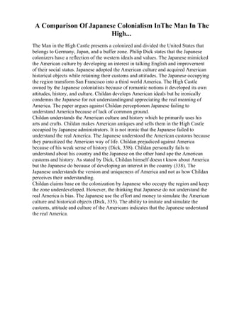 A Comparison Of Japanese Colonialism InThe Man In The
High...
The Man in the High Castle presents a colonized and divided the United States that
belongs to Germany, Japan, and a buffer zone. Philip Dick states that the Japanese
colonizers have a reflection of the western ideals and values. The Japanese mimicked
the American culture by developing an interest in talking English and improvement
of their social status. Japanese adopted the American culture and acquired American
historical objects while retaining their customs and attitudes. The Japanese occupying
the region transform San Francisco into a third world America. The High Castle
owned by the Japanese colonialists because of romantic notions it developed its own
attitudes, history, and culture. Childan develops American ideals but he ironically
condemns the Japanese for not understandingand appreciating the real meaning of
America. The paper argues against Childan perceptionon Japanese failing to
understand America because of lack of common ground.
Childan understands the American culture and history which he primarily uses his
arts and crafts. Childan makes American antiques and sells them in the High Castle
occupied by Japanese administrators. It is not ironic that the Japanese failed to
understand the real America. The Japanese understood the American customs because
they parasitized the American way of life. Childan prejudiced against America
because of his weak sense of history (Dick, 338). Childan personally fails to
understand about his country and the Japanese on the other hand ape the American
customs and history. As stated by Dick, Childan himself doesn t know about America
but the Japanese do because of developing an interest in the country (338). The
Japanese understands the version and uniqueness of America and not as how Childan
perceives their understanding.
Childan claims base on the colonization by Japanese who occupy the region and keep
the zone underdeveloped. However, the thinking that Japanese do not understand the
real America is bias. The Japanese use the effort and money to simulate the American
culture and historical objects (Dick, 335). The ability to imitate and simulate the
customs, attitude and culture of the Americans indicates that the Japanese understand
the real America.
 