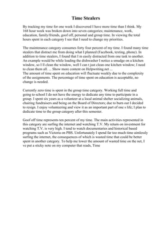 Time Stealers
By tracking my time for one week I discovered I have more time than I think. My
168 hour week was broken down into seven categories; maintenance, work,
education, family/friends, goof off, personal and group time. In viewing the total
hours spent in each category I see that I need to change my priorities.
The maintenance category consumes forty four percent of my time. I found many time
stealers that distract me from doing what I planned (Facebook, texting, phone). In
addition to time stealers, I found that I m easily distracted from one task to another.
An example would be while loading the dishwasher I notice a smudge on a kitchen
window, so I ll clean the window, well I can t just clean one kitchen window; I need
to clean them all. ... Show more content on Helpwriting.net ...
The amount of time spent on education will fluctuate weekly due to the complexity
of the assignments. The percentage of time spent on education is acceptable, no
change is needed.
Currently zero time is spent in the group time category. Working full time and
going to school I do not have the energy to dedicate any time to participate in a
group. I spent six years as a volunteer at a local animal shelter socializing animals,
chairing fundraisers and being on the Board of Directors; due to burn out I decided
to resign. I enjoy volunteering and view it as an important part of one s life; I plan to
dedicate time to the group category after this semester.
Goof off time represents ten percent of my time. The main activities represented in
this category are surfing the internet and watching T.V. My return on investment for
watching T.V. is very high. I tend to watch documentaries and historical based
programs such as Victoria on PBS. Unfortunately I spend far too much time aimlessly
surfing the internet, the consequences of which is wasted time that could be better
spent in another category. To help me lower the amount of wasted time on the net, I
ve put a sticky note on my computer that reads, Time
 