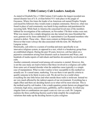 5 20th Century Cult Leaders Analysis
As stated in Elizabeth Nix s 5 20th Century Cult Leaders the largest recorded non
natural disaster loss of U.S. civilian before 9/11 took place in the jungle of
Guyanese. Where Jim Jones the leader of an American cult named Peoples Temple
convinced his followers they would create a utopian community. However, what was
found in place of said community was harsh living conditions and punishment for
wavering faith. While back in America the concerned loved ones of the members
lobbied for investigation of the settlement, on November 17th their wishes were met.
What was meant to be a simple delegation one day turned into mass bloodshed the
next; gunmen set by Jones ambushed U.S. representative Leo Ryanand members who
wanted to defect. Those who... Show more content on Helpwriting.net ...
However that wasn t always the idea associated with the term. Dr. Michael D.
Langone writes:
Historically, cult refers to a system of worship and more specifically to an
innovative religious system, as opposed to a sect, which is a breakaway group from
an established religion. During the past 30 years, however, cult has taken on a
pejorative connotation arising from disasters such as Jonestown and Waco, and
hundreds of media reports of individuals and families devastated by involvement in
cults.
Another commonly misused word among cult scenarios is mental. However, this
is not the case many are lead to believe that those involved in a religious cult suffer
from some sort of mental disorder what the underline cause typically is a simple
case of manipulation. What we don t realize is how susceptible to this method we
actually are. It s casual name, marketing. You see there is not specific criteria to
qualify someone to be likely to join a cult. We do not live in a world where
everything fits into little boxes and what outside those walls is irrelevant. Instead we
are very much affected by the indirect aspects of our environment. Everything has a
ripple effect and there are deciding factors as to what will be most relevant. This is
the method used by cult leaders. Like a math equation certain factors are plugged into
a formula; high stress, unassertiveness, gullibility, naГЇve idealism. In which any
singular form or combination can equal a sum we view as a cult. Dr. Langone
explains the three conflicting theories used to help simplify the complicated
variations that make up the deciding factors to join a religious
 