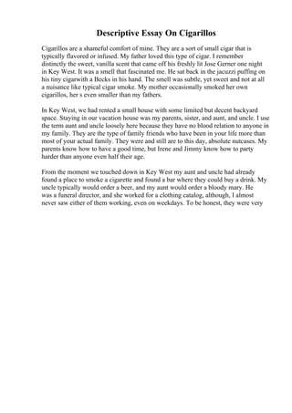 Descriptive Essay On Cigarillos
Cigarillos are a shameful comfort of mine. They are a sort of small cigar that is
typically flavored or infused. My father loved this type of cigar. I remember
distinctly the sweet, vanilla scent that came off his freshly lit Jose Gerner one night
in Key West. It was a smell that fascinated me. He sat back in the jacuzzi puffing on
his tiny cigarwith a Becks in his hand. The smell was subtle, yet sweet and not at all
a nuisance like typical cigar smoke. My mother occasionally smoked her own
cigarillos, her s even smaller than my fathers.
In Key West, we had rented a small house with some limited but decent backyard
space. Staying in our vacation house was my parents, sister, and aunt, and uncle. I use
the term aunt and uncle loosely here because they have no blood relation to anyone in
my family. They are the type of family friends who have been in your life more than
most of your actual family. They were and still are to this day, absolute nutcases. My
parents know how to have a good time, but Irene and Jimmy know how to party
harder than anyone even half their age.
From the moment we touched down in Key West my aunt and uncle had already
found a place to smoke a cigarette and found a bar where they could buy a drink. My
uncle typically would order a beer, and my aunt would order a bloody mary. He
was a funeral director, and she worked for a clothing catalog, although, I almost
never saw either of them working, even on weekdays. To be honest, they were very
 