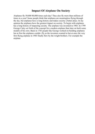 Impact Of Airplane On Society
Airplanes fly 50,000 80,000 times each day! They also fly more than millions of
times in a year! Some people think that airplanes are meaningless flying through
the sky, but airplanes have a long history and makes society a better place. In my
opinion the airplanes have the greatest impact on society. To begin with airplanes
has a long history of impacting society. The airplane was invented in 1903. In 1799
George Caley set forth of the concept for a modern airplane than later on built some
models of his own. Back in 1783 people like George worked on building airplanes
but at first the airplanes couldn t fly as the inventors wanted to but at once the very
first flying airplane in 1903 finally flew by the wright brothers. For example the
airplane
 