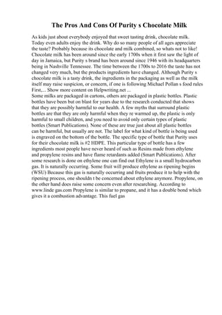 The Pros And Cons Of Purity s Chocolate Milk
As kids just about everybody enjoyed that sweet tasting drink, chocolate milk.
Today even adults enjoy the drink. Why do so many people of all ages appreciate
the taste? Probably because its chocolate and milk combined, so whats not to like!
Chocolate milk has been around since the early 1700s when it first saw the light of
day in Jamaica, but Purity s brand has been around since 1946 with its headquarters
being in Nashville Tennessee. The time between the 1700s to 2016 the taste has not
changed very much, but the products ingredients have changed. Although Purity s
chocolate milk is a tasty drink, the ingredients in the packaging as well as the milk
itself may raise suspicion, or concern, if one is following Michael Pollan s food rules
First,... Show more content on Helpwriting.net ...
Some milks are packaged in cartons, others are packaged in plastic bottles. Plastic
bottles have been but on blast for years due to the research conducted that shows
that they are possibly harmful to our health. A few myths that surround plastic
bottles are that they are only harmful when they re warmed up, the plastic is only
harmful to small children, and you need to avoid only certain types of plastic
bottles (Smart Publications). None of these are true just about all plastic bottles
can be harmful, but usually are not. The label for what kind of bottle is being used
is engraved on the bottom of the bottle. The specific type of bottle that Purity uses
for their chocolate milk is #2 HDPE. This particular type of bottle has a few
ingredients most people have never heard of such as Resins made from ethylene
and propylene resins and have flame retardants added (Smart Publications). After
some research is done on ethylene one can find out Ethylene is a small hydrocarbon
gas. It is naturally occurring. Some fruit will produce ethylene as ripening begins
(WSU) Because this gas is naturally occurring and fruits produce it to help with the
ripening process, one shouldn t be concerned about ethylene anymore. Propylene, on
the other hand does raise some concern even after researching. According to
www.linde gas.com Propylene is similar to propane, and it has a double bond which
gives it a combustion advantage. This fuel gas
 