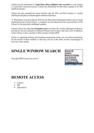 Library has also distributed 52 Angle Daisy Player (Digital Voice recorder) to each student
to record their classroom lectures. Library has distributed 40 Dell make Laptops to M. Phil
and Ph.D scholars.
Library has also extended the locker facilities upto M. Phil. and Ph.D scholars to visually
challenged and physical Handicapped students/researchers.
15 Wheelchairs were provided by EOO for the Physically Challenged students and are being
distributed by the Central Library. 5 computers are provided (reserved) at ground floor of the
Library for the physically challenged students.
Central Library has subscribed bookshare.org to facilitate the visually challenged students to
provide the relevant collection in different formats such as daisy, mp3 and e-text. In addition,
to this Library is also a member of Daisy Forum of India (DFI).
Library is organising training and orientation programme on the uses of assistive technology
for the benefit of these students so that they can use of the latest assistive technologies in
their day to day studies.
SINGLE WINDOW SEARCH
Through EBSCO discovery service
REMOTE ACCESS
 Ezproxy
 IDP
 OpenAthens
 Search All
Articles
Books & E-books
A to Z Search
JNU Catalogue
E-Thesis to ETD
Newspaper Clippings
 