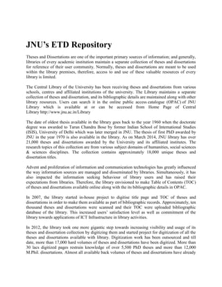 JNU’s ETD Repository
Theses and Dissertations are one of the important primary sources of information; and generally,
libraries of every academic institution maintain a separate collection of theses and dissertations
for reference of their user community. Normally, theses and dissertations are meant to be used
within the library premises, therefore, access to and use of these valuable resources of every
library is limited.
The Central Library of the University has been receiving theses and dissertations from various
schools, centres and affiliated institutions of the university. The Library maintains a separate
collection of theses and dissertation, and its bibliographic details are maintained along with other
library resources. Users can search it in the online public access catalogue (OPAC) of JNU
Library which is available at or can be accessed from Home Page of Central
Library http://www.jnu.ac.in/Library
The date of oldest thesis available in the library goes back to the year 1960 when the doctorate
degree was awarded to Tarun Chandra Bose by former Indian School of International Studies
(ISIS), University of Delhi which was later merged in JNU. The thesis of first PhD awarded by
JNU in the year 1970 is also available in the library. As on March 2014, JNU library has over
21,000 theses and dissertations awarded by the University and its affiliated institutes. The
research topics of this collection are from various subject domains of humanities, social sciences
& sciences disciplines. The collection contains approximately 18,000 unique theses and
dissertation titles.
Advent and proliferation of information and communication technologies has greatly influenced
the way information sources are managed and disseminated by libraries. Simultaneously, it has
also impacted the information seeking behaviour of library users and has raised their
expectations from libraries. Therefore, the library envisioned to make Table of Contents (TOC)
of theses and dissertations available online along with the its bibliographic details in OPAC.
In 2007, the library started in-house project to digitise title page and TOC of theses and
dissertations in order to make them available as part of bibliographic records. Approximately, ten
thousand theses and dissertations were scanned and their TOC were uploaded bibliographic
database of the library. This increased users’ satisfaction level as well as commitment of the
library towards applications of ICT Infrastructure in library activities.
In 2012, the library took one more gigantic step towards increasing visibility and usage of its
theses and dissertation collection by digitizing them and started project for digitization of all the
theses and dissertations available with library. Digitization work has been outsourced and till
date, more than 17,000 hard volumes of theses and dissertations have been digitized. More than
30 lacs digitized pages restrain knowledge of over 5,500 PhD theses and more than 12,000
M.Phil. dissertations. Almost all available back volumes of theses and dissertations have already
 