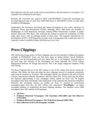 been digitised; and, the work on the newly received theses and dissertations is in progress. It is
expected to be completed in near future.
Recently, the University has signed an MoU with INFLIBNET Centre and accordingly has
provided digitized copy of more than 5,000 PhD theses to INFLIBNET Centre to make them
available in Shodhganga.
Furthermore, the University envisioned and started developing its own online repository of
Electronic Theses and Dissertations (ETDs). Although, JNU’s PhD theses are available in
Shodhganga, its ETD Repository envisages making MPhil Dissertations available in public
domain along with PhD theses. The university has framed its policy for availability of ETDs
under open access with an embargo period of three years. The requisite infrastructure for
development of JNU’s ETD Repository is ready; work is progressing with a rapid pace and it is
expected to make it available at http://etd.lib.jnu.ac.in very soon.
Press Clippings
JNU Library has a huge archive of Press Clippings since last four decades of Indian Newspapers
available in INTRANET. Users can find news items on Indian Politics, Social Problems,
Education, Law & Criminalization and news about JNU etc. in our Database. Scanned copy of
the hard copy and softcopy of the Newspapers are being uploaded into VTLS Library
Management Software for storage and retrieval. This is the unique indigenous database of the
JNU Library.
The Press Clippings Service of the JNU Library is one of the widely used service among the
scholars. The library has been providing the press clippings services to academic community
right from its inception in Seventies. The newspaper articles are selected in the area of Social
sciences, International relations, Humanities, and news about JNU. In the recent past the library
has digitised approximately 8 lacs newspaper articles pulled out from over 30 English
newspapers from India and abroad. After digitization of the collection the usage has multiplied.
Presently, the newspaper articles are pulled out from 21 national & international
newspapers.Apart from this, the JNU Library also subscribed " PressDisplay " an online
newspaper database to complement the press clippings database. This database covers 2000
newspapers from 100 countries in 60 languages.
 NK News
 ProQuest Historical Newspapers: The Guardian (1821-2003) and The Observer
(1791-2003)
 ProQuest Historical Newspapers: The Wall Street Journal (1889-1996)
 Rare collection of old Urdu newspaper Al-Islah
 