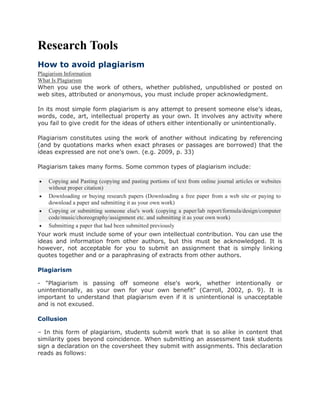 Research Tools
How to avoid plagiarism
Plagiarism Information
What Is Plagiarism
When you use the work of others, whether published, unpublished or posted on
web sites, attributed or anonymous, you must include proper acknowledgment.
In its most simple form plagiarism is any attempt to present someone else’s ideas,
words, code, art, intellectual property as your own. It involves any activity where
you fail to give credit for the ideas of others either intentionally or unintentionally.
Plagiarism constitutes using the work of another without indicating by referencing
(and by quotations marks when exact phrases or passages are borrowed) that the
ideas expressed are not one’s own. (e.g. 2009, p. 33)
Plagiarism takes many forms. Some common types of plagiarism include:
 Copying and Pasting (copying and pasting portions of text from online journal articles or websites
without proper citation)
 Downloading or buying research papers (Downloading a free paper from a web site or paying to
download a paper and submitting it as your own work)
 Copying or submitting someone else's work (copying a paper/lab report/formula/design/computer
code/music/choreography/assignment etc. and submitting it as your own work)
 Submitting a paper that had been submitted previously
Your work must include some of your own intellectual contribution. You can use the
ideas and information from other authors, but this must be acknowledged. It is
however, not acceptable for you to submit an assignment that is simply linking
quotes together and or a paraphrasing of extracts from other authors.
Plagiarism
- "Plagiarism is passing off someone else's work, whether intentionally or
unintentionally, as your own for your own benefit" (Carroll, 2002, p. 9). It is
important to understand that plagiarism even if it is unintentional is unacceptable
and is not excused.
Collusion
– In this form of plagiarism, students submit work that is so alike in content that
similarity goes beyond coincidence. When submitting an assessment task students
sign a declaration on the coversheet they submit with assignments. This declaration
reads as follows:
 