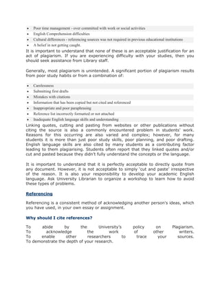  Poor time management - over committed with work or social activities
 English Comprehension difficulties
 Cultural differences - referencing sources was not required in previous educational institutions
 A belief in not getting caught.
It is important to understand that none of these is an acceptable justification for an
act of plagiarism. If you are experiencing difficulty with your studies, then you
should seek assistance from Library staff.
Generally, most plagiarism is unintended. A significant portion of plagiarism results
from poor study habits or from a combination of:
 Carelessness
 Submitting first drafts
 Mistakes with citations
 Information that has been copied but not cited and referenced
 Inappropriate and poor paraphrasing
 Reference list incorrectly formatted or not attached
 Inadequate English language skills and understanding
Linking quotes, cutting and pasting from websites or other publications without
citing the source is also a commonly encountered problem in students’ work.
Reasons for this occurring are also varied and complex; however, for many
students it is more than just poor study skills, poor planning, and poor drafting.
English language skills are also cited by many students as a contributing factor
leading to them plagiarising. Students often report that they linked quotes and/or
cut and pasted because they didn’t fully understand the concepts or the language.
It is important to understand that it is perfectly acceptable to directly quote from
any document. However, it is not acceptable to simply ‘cut and paste’ irrespective
of the reason. It is also your responsibility to develop your academic English
language. Ask University Librarian to organize a workshop to learn how to avoid
these types of problems.
Referencing
Referencing is a consistent method of acknowledging another person's ideas, which
you have used, in your own essay or assignment.
Why should I cite references?
To abide by the University’s policy on Plagiarism.
To acknowledge the work of other writers.
To enable other researchers to trace your sources.
To demonstrate the depth of your research.
 